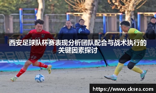 西安足球队杯赛表现分析团队配合与战术执行的关键因素探讨